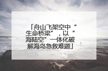 舟山飞架空中“生命桥梁”，以“海陆空”一体化破解海岛急救难题