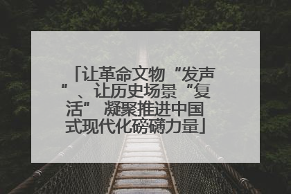 让革命文物“发声”、让历史场景“复活” 凝聚推进中国式现代化磅礴力量
