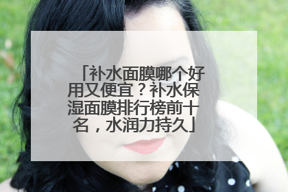 补水面膜哪个好用又便宜？补水保湿面膜排行榜前十名，水润力持久