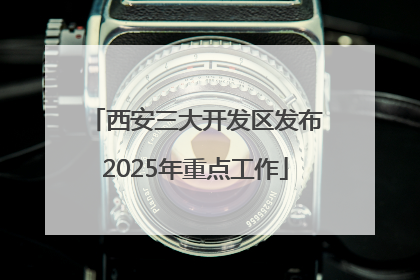 西安三大开发区发布2025年重点工作