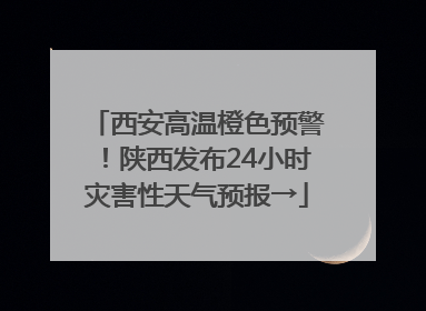 西安高温橙色预警！陕西发布24小时灾害性天气预报→