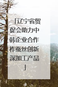 辽宁省贸促会助力中韩企业合作柞蚕丝创新深加工产品