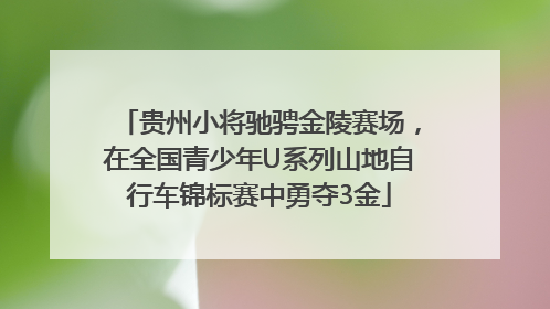 贵州小将驰骋金陵赛场，在全国青少年U系列山地自行车锦标赛中勇夺3金