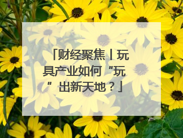 财经聚焦丨玩具产业如何“玩”出新天地？
