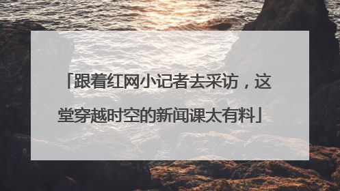跟着红网小记者去采访，这堂穿越时空的新闻课太有料