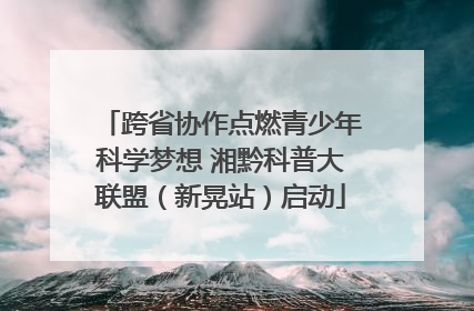 跨省协作点燃青少年科学梦想 湘黔科普大联盟（新晃站）启动