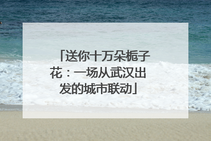 送你十万朵栀子花：一场从武汉出发的城市联动