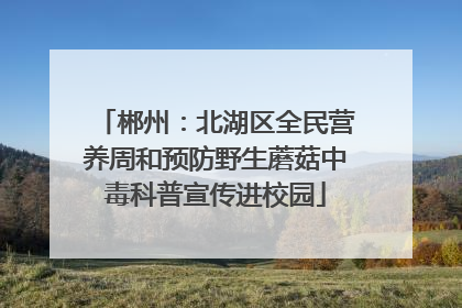 郴州：北湖区全民营养周和预防野生蘑菇中毒科普宣传进校园
