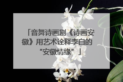 音舞诗画剧《诗画安徽》用艺术诠释李白的 “安徽情缘”
