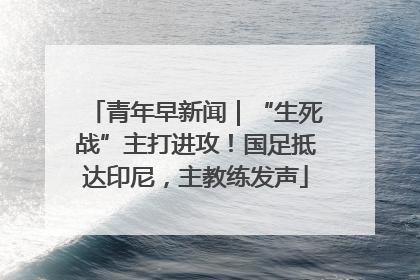 青年早新闻｜“生死战”主打进攻！国足抵达印尼，主教练发声