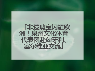 非遗瑰宝闪耀欧洲！泉州文化体育代表团赴匈牙利、塞尔维亚交流