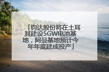 钧达股份将在土耳其建设5GW电池基地，阿曼基地预计今年年底建成投产