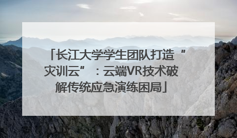 长江大学学生团队打造“灾训云”：云端VR技术破解传统应急演练困局
