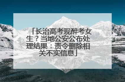 长治高考现醉考女生？当地公安公布处理结果：责令删除相关不实信息