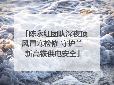 陈永红团队深夜顶风冒寒检修 守护兰新高铁供电安全