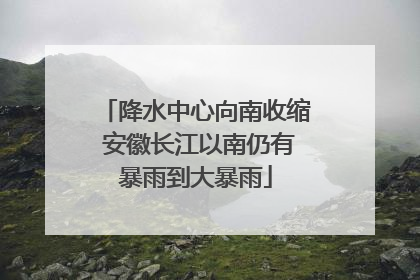 降水中心向南收缩 安徽长江以南仍有暴雨到大暴雨