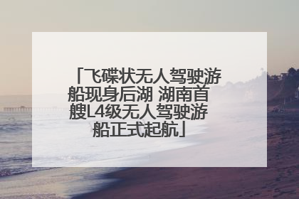 飞碟状无人驾驶游船现身后湖 湖南首艘L4级无人驾驶游船正式起航