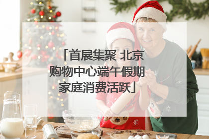首展集聚 北京购物中心端午假期家庭消费活跃