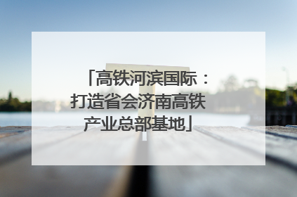 高铁河滨国际：打造省会济南高铁产业总部基地