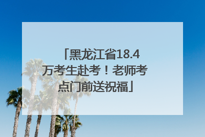 黑龙江省18.4万考生赴考！老师考点门前送祝福