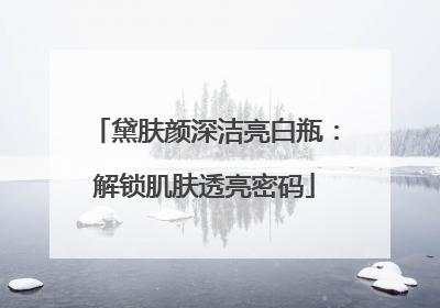 黛肤颜深洁亮白瓶：解锁肌肤透亮密码