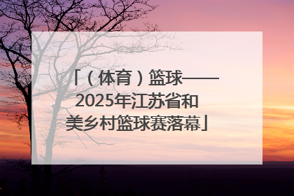 （体育）篮球——2025年江苏省和美乡村篮球赛落幕