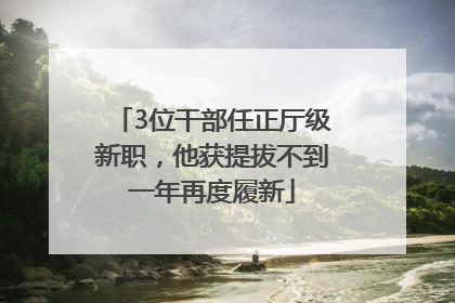 3位干部任正厅级新职，他获提拔不到一年再度履新