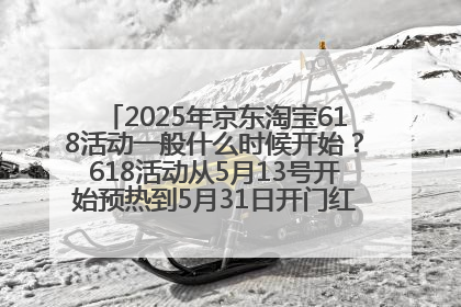 2025年京东淘宝618活动一般什么时候开始？618活动从5月13号开始预热到5月31日开门红6月20号正式结束