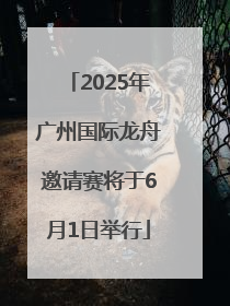 2025年广州国际龙舟邀请赛将于6月1日举行