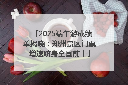 2025端午游成绩单揭晓：郑州景区门票增速跻身全国前十