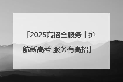 2025高招全服务丨护航新高考 服务有高招