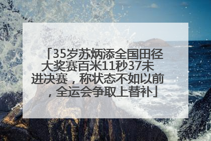 35岁苏炳添全国田径大奖赛百米11秒37未进决赛，称状态不如以前，全运会争取上替补