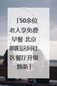50余位老人享免费早餐 北京朝阳这间社区餐厅升级焕新