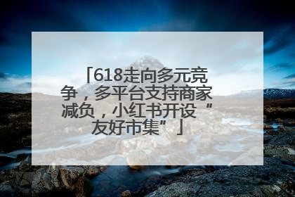 618走向多元竞争，多平台支持商家减负，小红书开设“友好市集”