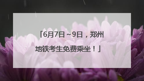 6月7日～9日，郑州地铁考生免费乘坐！