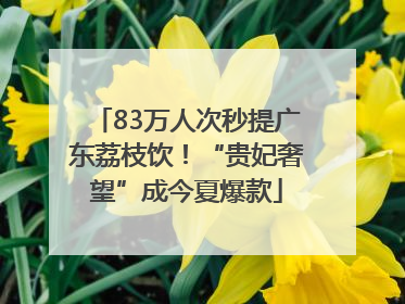 83万人次秒提广东荔枝饮！“贵妃奢望”成今夏爆款