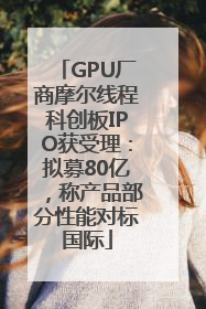 GPU厂商摩尔线程科创板IPO获受理：拟募80亿，称产品部分性能对标国际